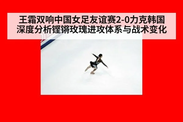 王霜双响中国女足友谊赛2-0力克韩国 深度分析铿锵玫瑰进攻体系与战术变化