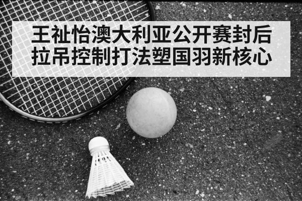 王祉怡澳大利亚公开赛封后 拉吊控制打法塑国羽新核心