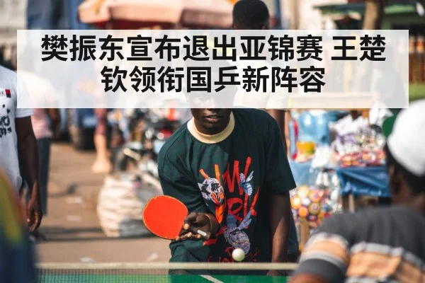 樊振东宣布退出亚锦赛 王楚钦领衔国乒新阵容