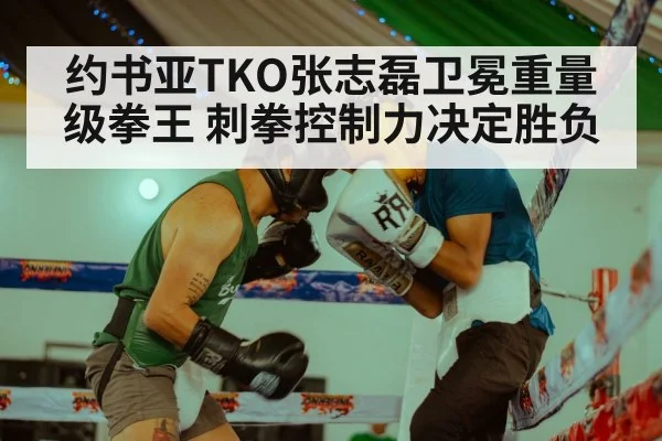 约书亚TKO张志磊卫冕重量级拳王 刺拳控制力决定胜负