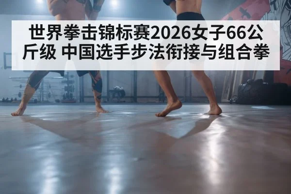 世界拳击锦标赛2026女子66公斤级 中国选手步法衔接与组合拳